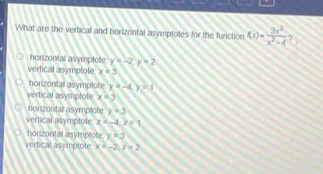 what are the vertical and horizontal asymptotes for the function (f(x)=\frac{3x^{2}}{x^{2}-4})?\nhorizontal asymptote: (y = - 2,y = 2)\nvertical asymptote: (x = 3)\nhorizontal asymptote: (y=-4,y = 1)\nvertical asymptote: (x = 3)\nhorizontal asymptote: (y = 3)\nvertical asymptote: (x=-4,x = 1)\nhorizontal asymptote: (y = 3)\nvertical asymptote: (x=-2,x = 2)