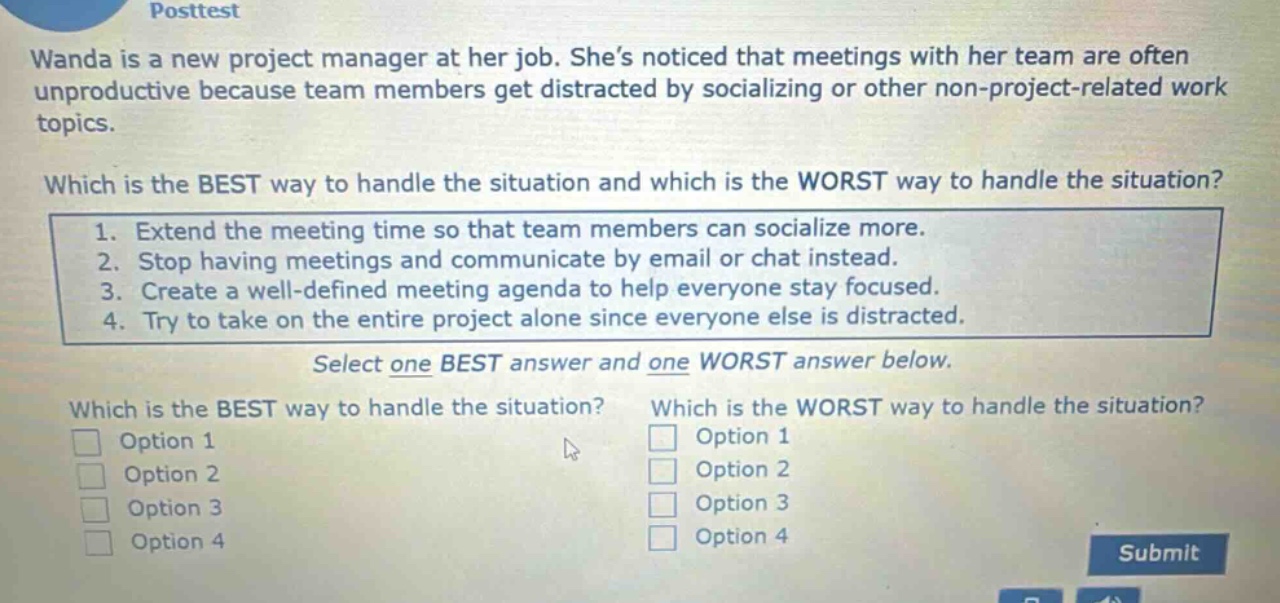 posttest\nwanda is a new project manager at her job. she’s noticed that meetings with her team are often unproductive because team members get distracted by socializing or other non - project - related work topics.\nwhich is the best way to handle the situation and which is the worst way to handle the situation?\n1. extend the meeting time so that team members can socialize more.\n2. stop having meetings and communicate by email or chat instead.\n3. create a well - defined meeting agenda to help everyone stay focused.\n4. try to take on the entire project alone since everyone else is distracted.\nselect one best answer and one worst answer below.\nwhich is the best way to handle the situation? which is the worst way to handle the situation?\noption 1 option 1\noption 2 option 2\noption 3 option 3\noption 4 option 4\nsubmit
