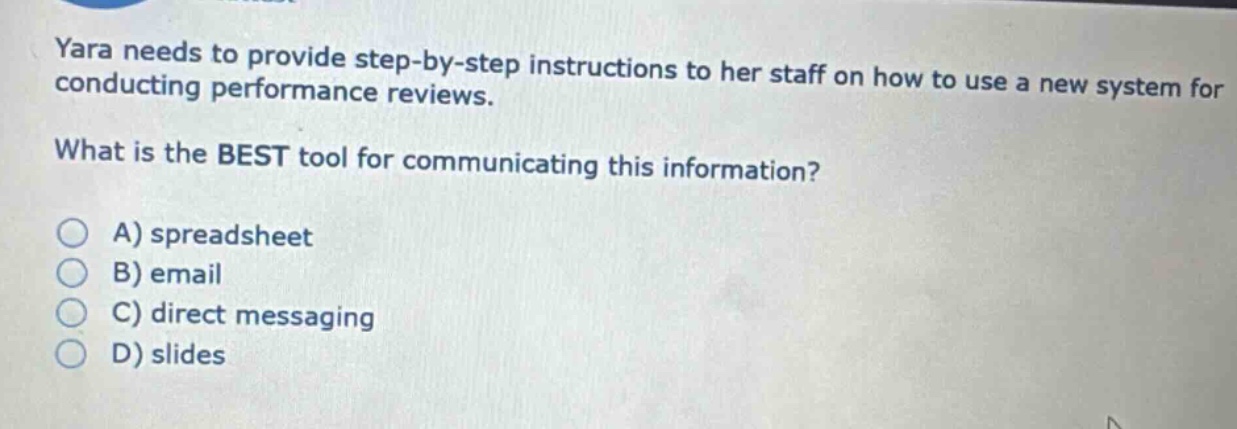 yara needs to provide step - by - step instructions to her staff on how to use a new system for conducting performance reviews. what is the best tool for communicating this information? a) spreadsheet b) email c) direct messaging d) slides