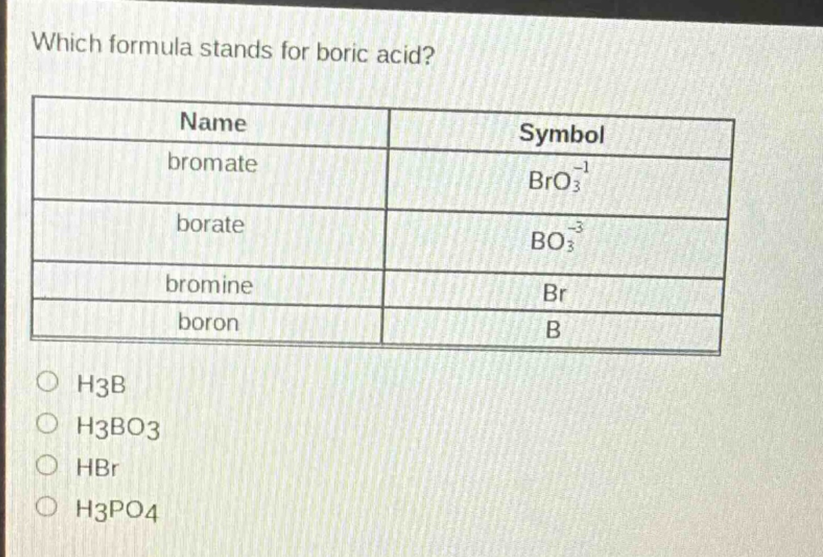which formula stands for boric acid?\n| name | symbol |\n| ---- | ---- |\n| bromate | $bro_{3}^{-1}$ |\n| borate | $bo_{3}^{-3}$ |\n| bromine | $br$ |\n| boron | $b$ |\n$\\bigcirc$ h3b\n$\\bigcirc$ h3bo3\n$\\bigcirc$ hbr\n$\\bigcirc$ h3po4