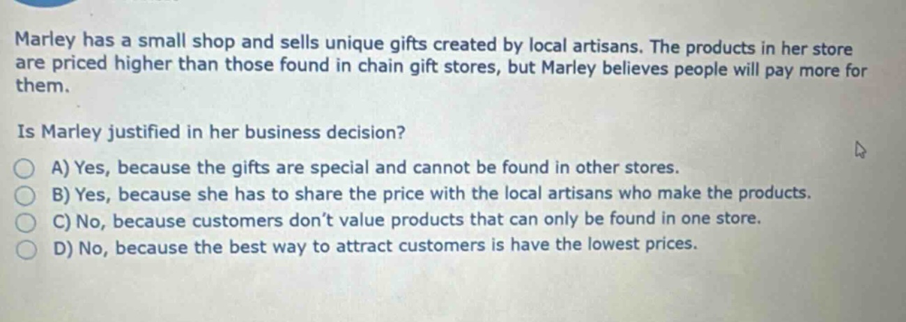 marley has a small shop and sells unique gifts created by local artisans. the products in her store are priced higher than those found in chain gift stores, but marley believes people will pay more for them.\nis marley justified in her business decision?\na) yes, because the gifts are special and cannot be found in other stores.\nb) yes, because she has to share the price with the local artisans who make the products.\nc) no, because customers don’t value products that can only be found in one store.\nd) no, because the best way to attract customers is have the lowest prices.