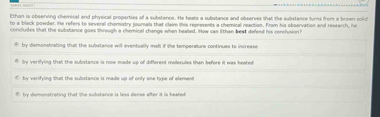 ethan is observing chemical and physical properties of a substance. he heats a substance and observes that the substance turns from a brown solid to a black powder. he refers to several chemistry journals that claim this represents a chemical reaction. from his observation and research, he concludes that the substance goes through a chemical change when heated. how can ethan best defend his conclusion?\na by demonstrating that the substance will eventually melt if the temperature continues to increase\nb by verifying that the substance is now made up of different molecules than before it was heated\nc by verifying that the substance is made up of only one type of element\nd by demonstrating that the substance is less dense after it is heated