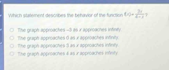 which statement describes the behavior of the function $f(x)=\frac{3x}{4 - x}$?\nthe graph approaches - 3 as x approaches infinity.\nthe graph approaches 0 as x approaches infinity.\nthe graph approaches 3 as x approaches infinity.\nthe graph approaches 4 as x approaches infinity.