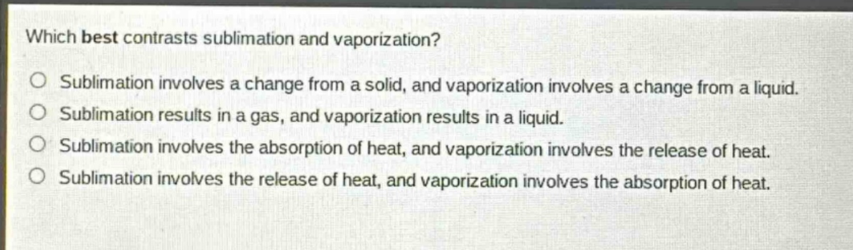 which best contrasts sublimation and vaporization?\nsublimation involves a change from a solid, and vaporization involves a change from a liquid.\nsublimation results in a gas, and vaporization results in a liquid.\nsublimation involves the absorption of heat, and vaporization involves the release of heat.\nsublimation involves the release of heat, and vaporization involves the absorption of heat.