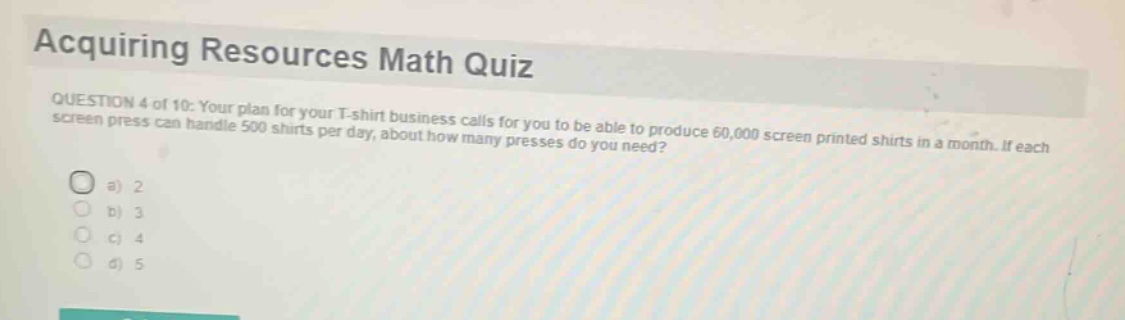 acquiring resources math quiz\nquestion 4 of 10: your plan for your t - shirt business calls for you to be able to produce 60,000 screen printed shirts in a month. if each screen press can handle 500 shirts per day, about how many presses do you need?\n a) 2\n b) 3\n c) 4\n d) 5