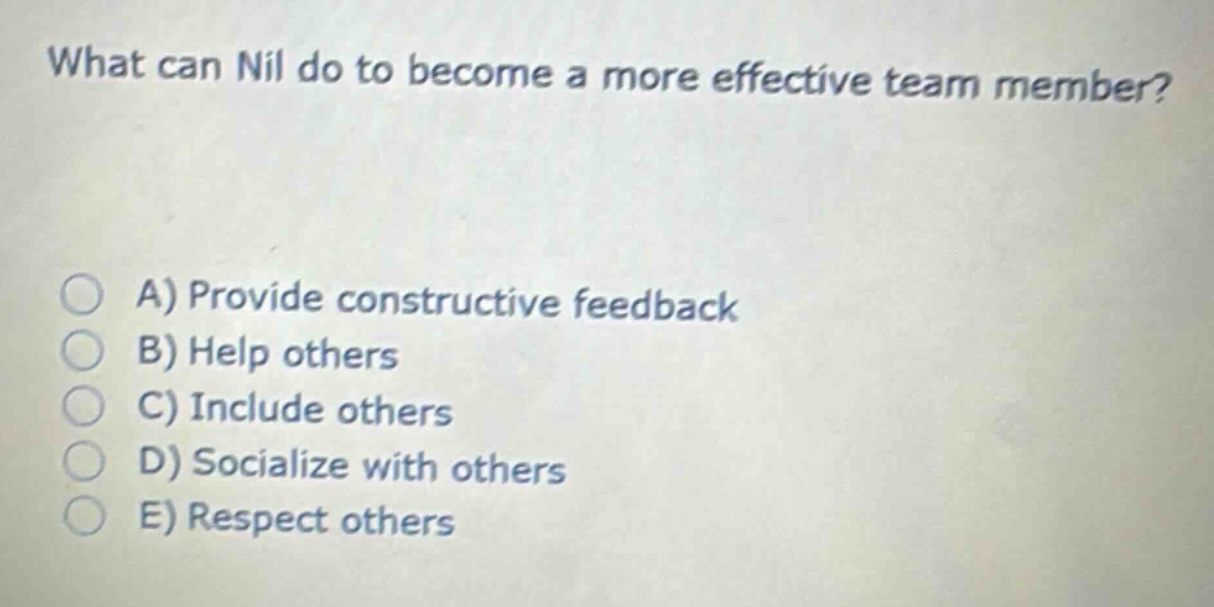 what can nil do to become a more effective team member?\na) provide constructive feedback\nb) help others\nc) include others\nd) socialize with others\ne) respect others