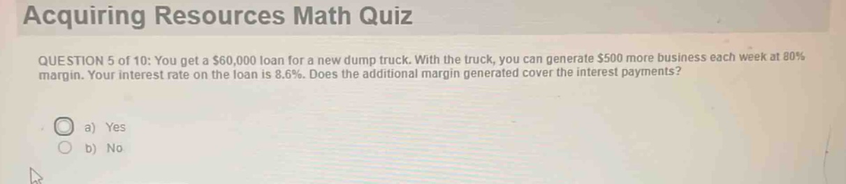 acquiring resources math quiz\nquestion 5 of 10: you get a $60,000 loan for a new dump truck. with the truck, you can generate $500 more business each week at 80% margin. your interest rate on the loan is 8.6%. does the additional margin generated cover the interest payments?\n a) yes\n b) no