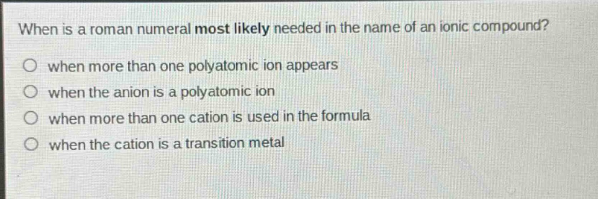 when is a roman numeral most likely needed in the name of an ionic compound?\no when more than one polyatomic ion appears\no when the anion is a polyatomic ion\no when more than one cation is used in the formula\no when the cation is a transition metal
