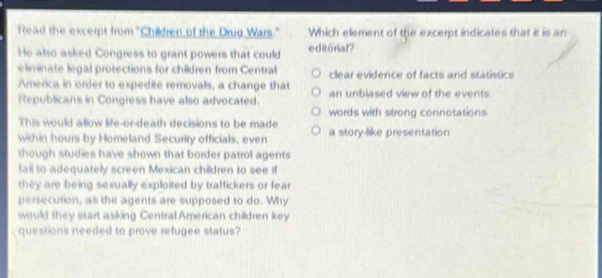 read the excerpt from \children of the drug wars\. he also asked congress to grant powers that could eliminate legal protections for children from central america in order to expedite removals, a change that republicans in congress have also advocated. this would allow life - or - death decisions to be made within hours by homeland security officials, even though studies have shown that border patrol agents fail to adequately screen mexican children to see if they are being sexually exploited by traffickers or fear persecution, as the agents are supposed to do. why would they start asking central american children key questions needed to prove refugee status? which element of the excerpt indicates that it is an editorial? clear evidence of facts and statistics an unbiased view of the events words with strong connotations a story - like presentation