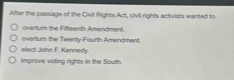 after the passage of the civil rights act, civil rights activists wanted to\n○ overturn the fifteenth amendment.\n○ overturn the twenty - fourth amendment.\n○ elect john f. kennedy.\n○ improve voting rights in the south.