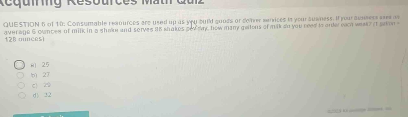 acquiring resources math quiz\nquestion 6 of 10: consumable resources are used up as you build goods or deliver services in your business. if your business uses on average 6 ounces of milk in a shake and serves 86 shakes per day, how many gallons of milk do you need to order each week? (1 gallon = 128 ounces)\na) 25\nb) 27\nc) 29\nd) 32