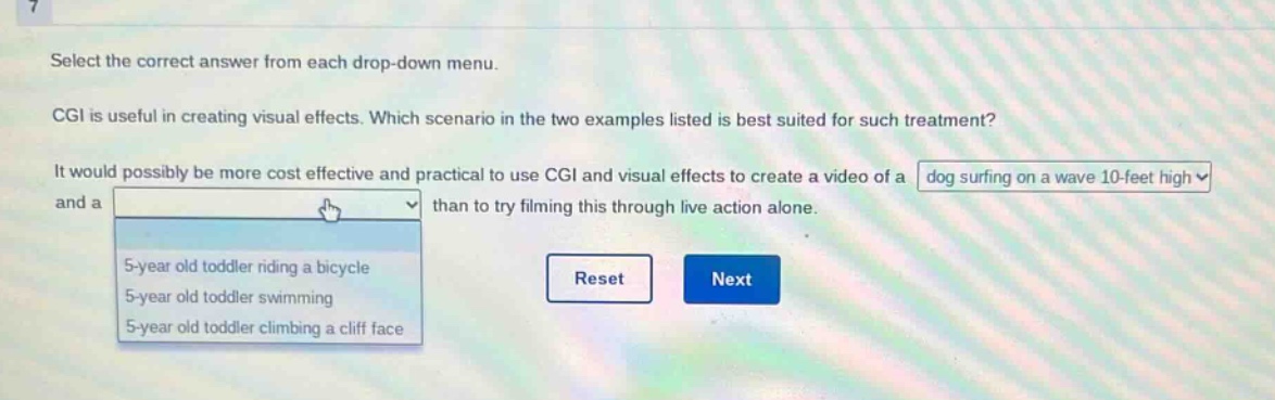 select the correct answer from each drop - down menu. cgi is useful in creating visual effects. which scenario in the two examples listed is best suited for such treatment? it would possibly be more cost effective and practical to use cgi and visual effects to create a video of a dog surfing on a wave 10 - feet high and a 5 - year old toddler riding a bicycle 5 - year old toddler swimming 5 - year old toddler climbing a cliff face than to try filming this through live action alone. reset next