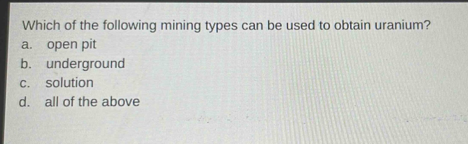 which of the following mining types can be used to obtain uranium?\na. open pit\nb. underground\nc. solution\nd. all of the above
