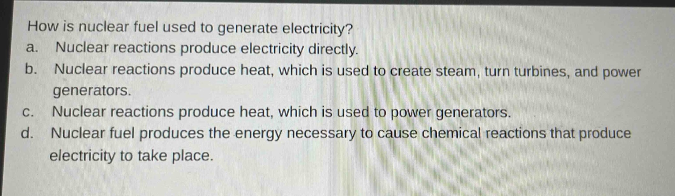 how is nuclear fuel used to generate electricity?\na. nuclear reactions produce electricity directly.\nb. nuclear reactions produce heat, which is used to create steam, turn turbines, and power generators.\nc. nuclear reactions produce heat, which is used to power generators.\nd. nuclear fuel produces the energy necessary to cause chemical reactions that produce electricity to take place.