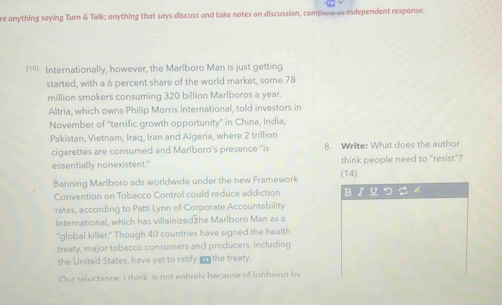 re anything saying turn & talk; anything that says discuss and take notes on discussion, complete as independent response.\n10 internationally, however, the marlboro man is just getting started, with a 6 percent share of the world market, some 78 million smokers consuming 320 billion marlboros a year. altria, which owns philip morris international, told investors in november of “terrific growth opportunity” in china, india, pakistan, vietnam, iraq, iran and algeria, where 2 trillion cigarettes are consumed and marlboro’s presence “is essentially nonexistent.”\nbanning marlboro ads worldwide under the new framework convention on tobacco control could reduce addiction rates, according to patti lynn of corporate accountability international, which has villainized the marlboro man as a “global killer.” though 40 countries have signed the health treaty, major tobacco consumers and producers, including the united states, have yet to ratify the treaty.\nour reluctance i think is not entirely because of lobbying by\n8. write: what does the author think people need to “resist”? (14)