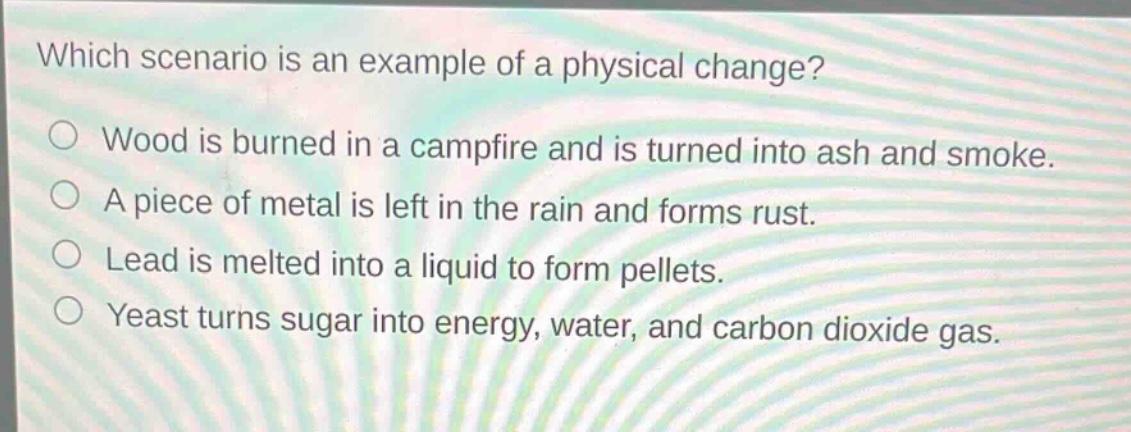 which scenario is an example of a physical change?\no wood is burned in a campfire and is turned into ash and smoke.\no a piece of metal is left in the rain and forms rust.\no lead is melted into a liquid to form pellets.\no yeast turns sugar into energy, water, and carbon dioxide gas.