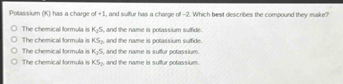 potassium (k) has a charge of +1, and sulfur has a charge of -2. which best describes the compound they make?\no the chemical formula is k₂s, and the name is potassium sulfide.\no the chemical formula is ks₂, and the name is potassium sulfide.\no the chemical formula is k₂s, and the name is sulfur potassium.\no the chemical formula is ks₂, and the name is sulfur potassium.