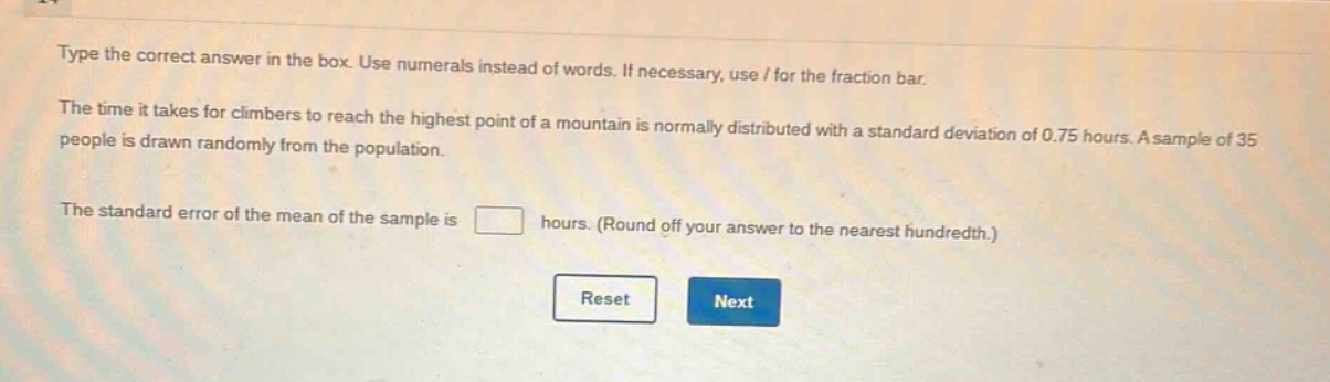 type the correct answer in the box. use numerals instead of words. if necessary, use / for the fraction bar.\nthe time it takes for climbers to reach the highest point of a mountain is normally distributed with a standard deviation of 0.75 hours. a sample of 35 people is drawn randomly from the population.\nthe standard error of the mean of the sample is hours. (round off your answer to the nearest hundredth.)