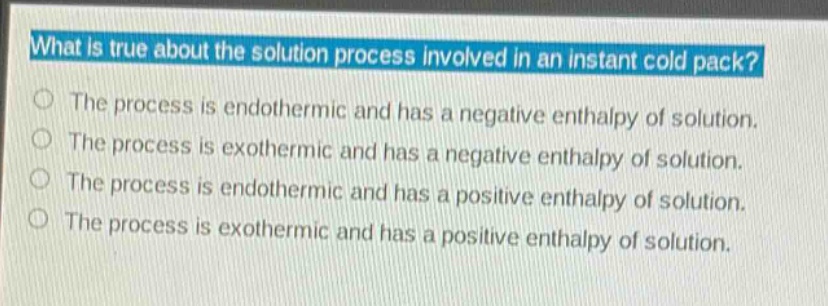 what is true about the solution process involved in an instant cold pack?\nthe process is endothermic and has a negative enthalpy of solution.\nthe process is exothermic and has a negative enthalpy of solution.\nthe process is endothermic and has a positive enthalpy of solution.\nthe process is exothermic and has a positive enthalpy of solution.