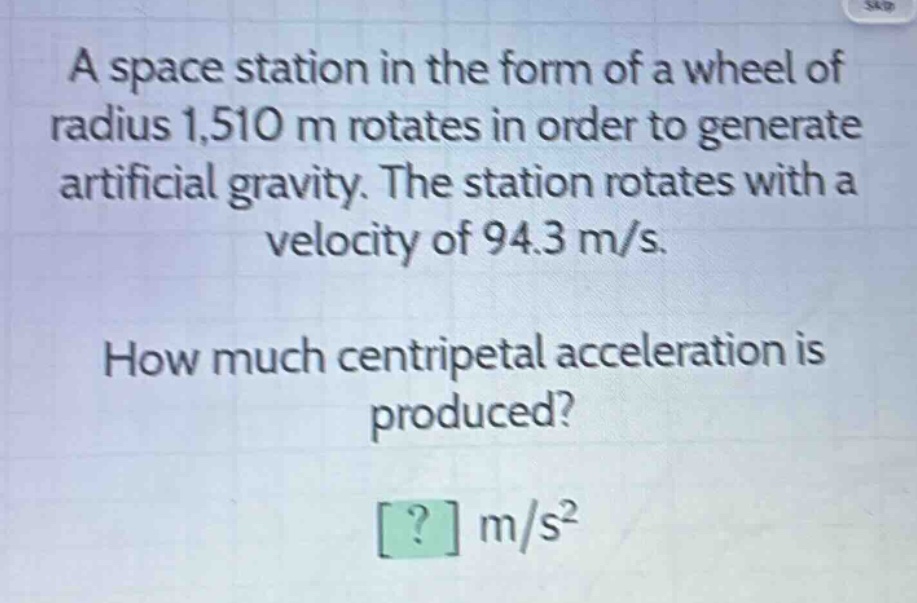 a space station in the form of a wheel of radius 1,510 m rotates in order to generate artificial gravity. the station rotates with a velocity of 94.3 m/s. how much centripetal acceleration is produced? ? m/s²