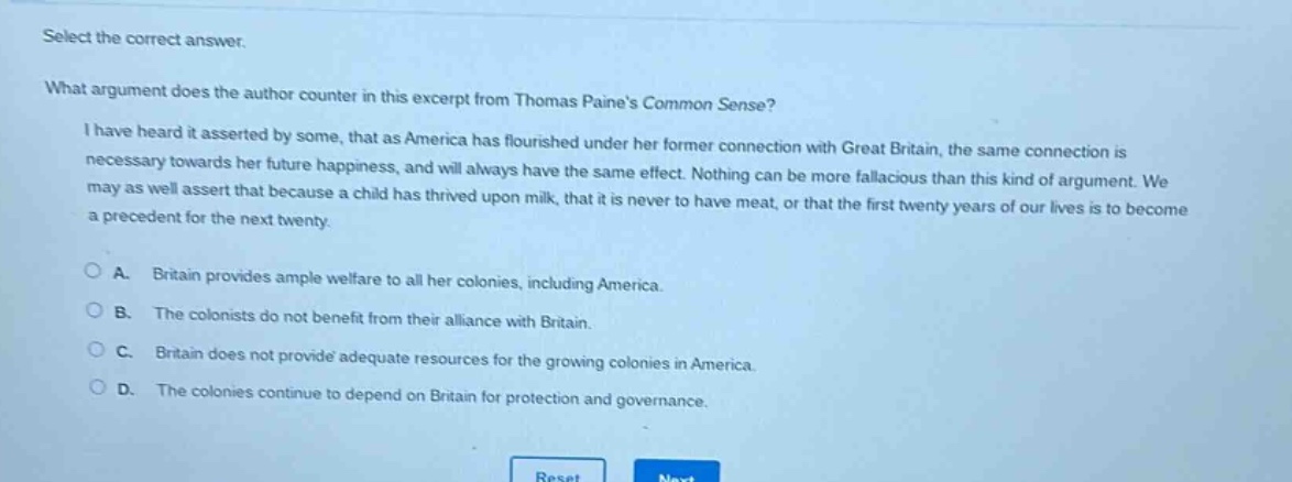 select the correct answer.\nwhat argument does the author counter in this excerpt from thomas paines common sense?\ni have heard it asserted by some, that as america has flourished under her former connection with great britain, the same connection is necessary towards her future happiness, and will always have the same effect. nothing can be more fallacious than this kind of argument. we may as well assert that because a child has thrived upon milk, that it is never to have meat, or that the first twenty years of our lives is to become a precedent for the next twenty.\na. britain provides ample welfare to all her colonies, including america.\nb. the colonists do not benefit from their alliance with britain.\nc. britain does not provide adequate resources for the growing colonies in america.\nd. the colonies continue to depend on britain for protection and governance.