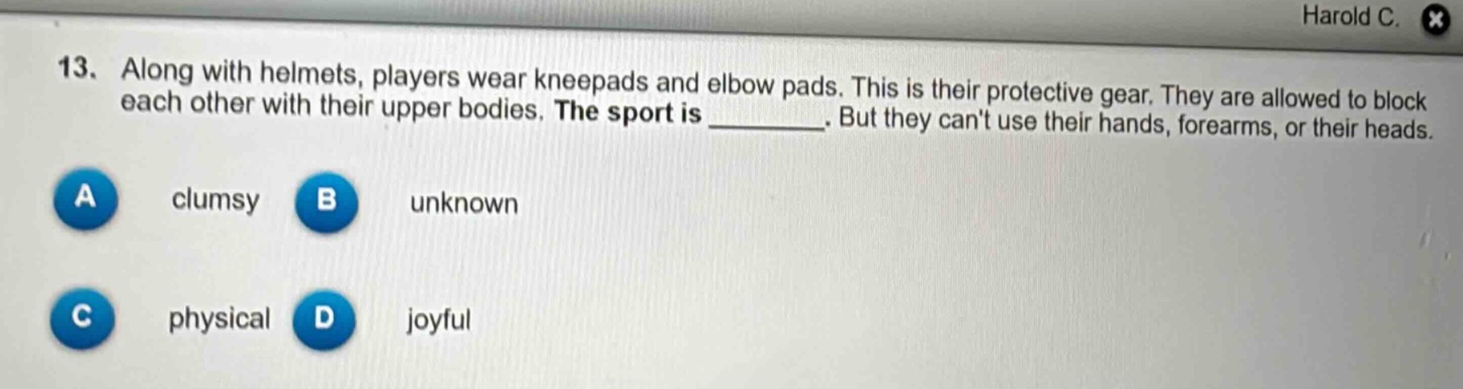 13. along with helmets, players wear kneepads and elbow pads. this is their protective gear. they are allowed to block each other with their upper bodies. the sport is ________. but they cant use their hands, forearms, or their heads.\na clumsy\nb unknown\nc physical\nd joyful