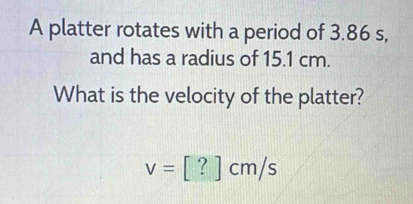 a platter rotates with a period of 3.86 s, and has a radius of 15.1 cm. what is the velocity of the platter? v = ? cm/s