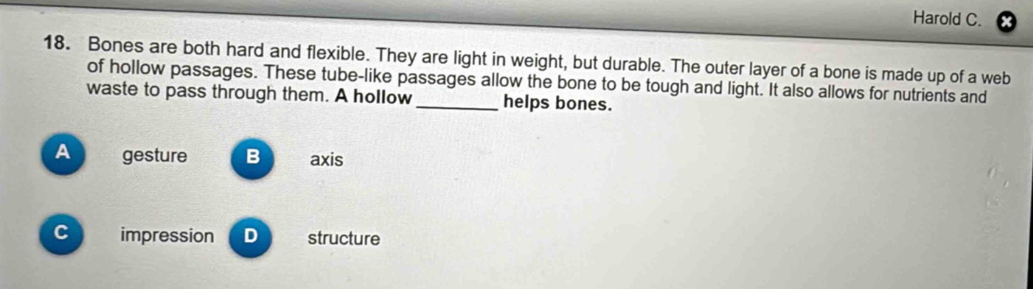 18. bones are both hard and flexible. they are light in weight, but durable. the outer layer of a bone is made up of a web of hollow passages. these tube - like passages allow the bone to be tough and light. it also allows for nutrients and waste to pass through them. a hollow ____ helps bones.\na gesture\nb axis\nc impression\nd structure