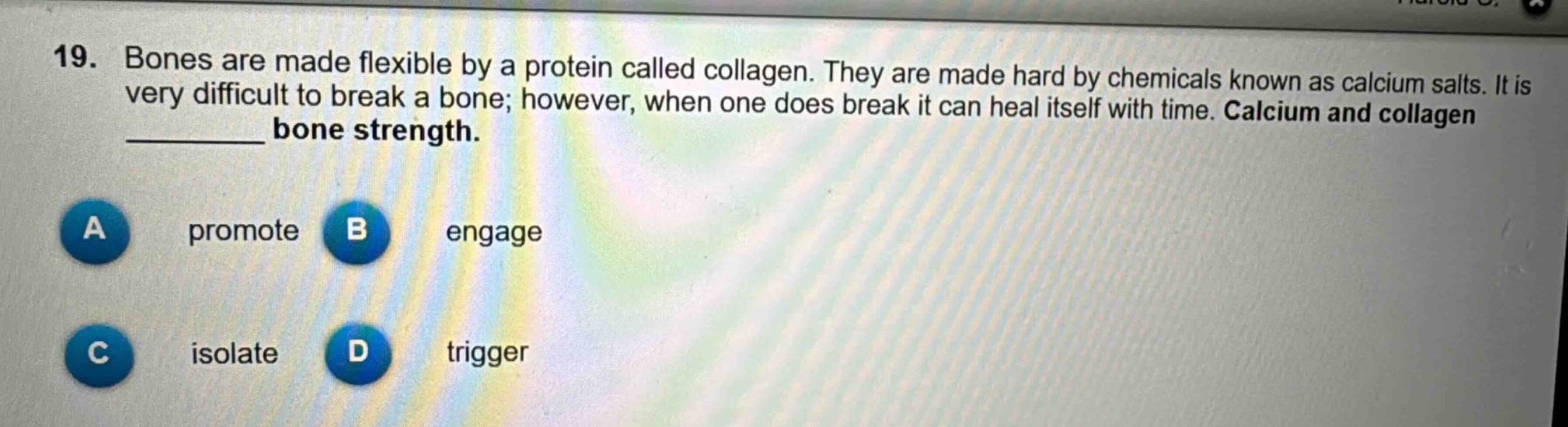 19. bones are made flexible by a protein called collagen. they are made hard by chemicals known as calcium salts. it is very difficult to break a bone; however, when one does break it can heal itself with time. calcium and collagen ______ bone strength.\na promote b engage\nc isolate d trigger