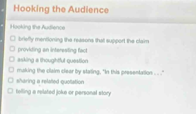 hooking the audience\nhooking the audience\n□ briefly mentioning the reasons that support the claim\n□ providing an interesting fact\n□ asking a thoughtful question\n□ making the claim clear by stating, \in this presentation...\\n□ sharing a related quotation\n□ telling a related joke or personal story