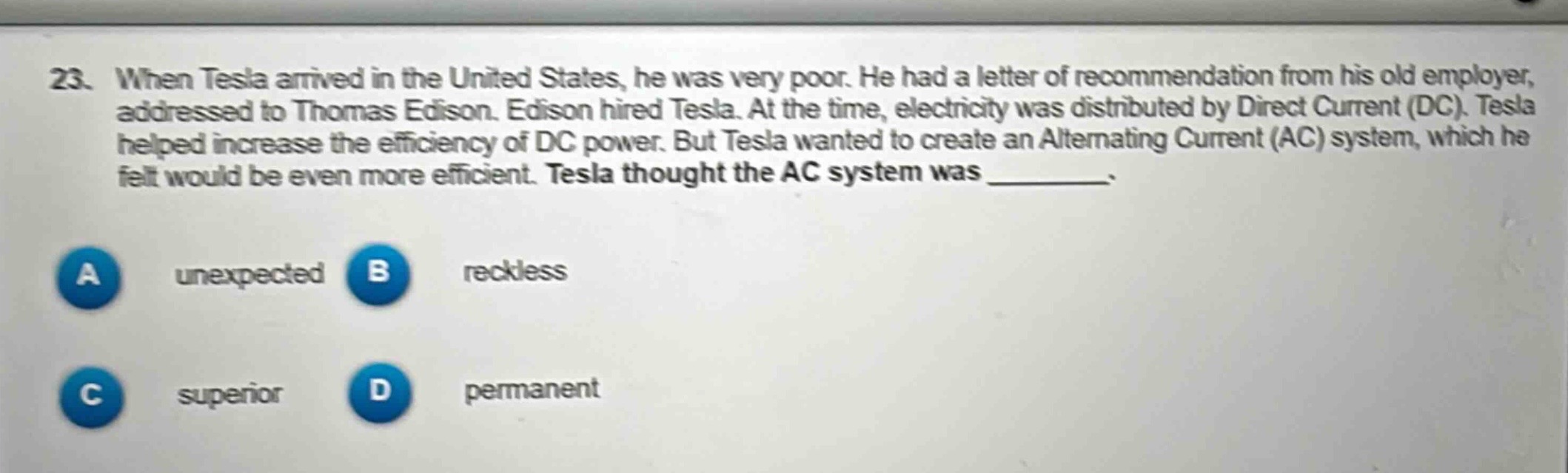 23. when tesla arrived in the united states, he was very poor. he had a letter of recommendation from his old employer, addressed to thomas edison. edison hired tesla. at the time, electricity was distributed by direct current (dc). tesla helped increase the efficiency of dc power. but tesla wanted to create an alternating current (ac) system, which he felt would be even more efficient. tesla thought the ac system was _________.\na unexpected b reckless\nc superior d permanent