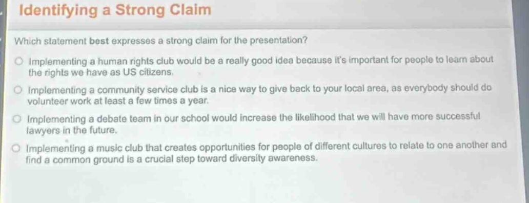 identifying a strong claim\nwhich statement best expresses a strong claim for the presentation?\nimplementing a human rights club would be a really good idea because its important for people to learn about the rights we have as us citizens.\nimplementing a community service club is a nice way to give back to your local area, as everybody should do volunteer work at least a few times a year.\nimplementing a debate team in our school would increase the likelihood that we will have more successful lawyers in the future.\nimplementing a music club that creates opportunities for people of different cultures to relate to one another and find a common ground is a crucial step toward diversity awareness.
