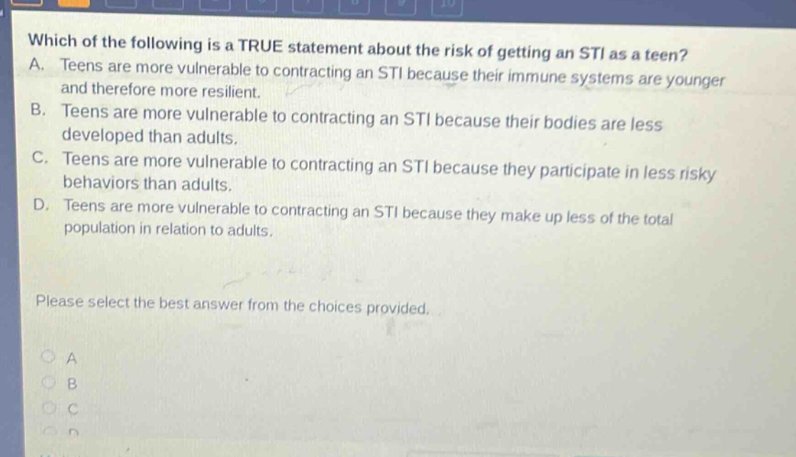 which of the following is a true statement about the risk of getting an sti as a teen? a. teens are more vulnerable to contracting an sti because their immune systems are younger and therefore more resilient. b. teens are more vulnerable to contracting an sti because their bodies are less developed than adults. c. teens are more vulnerable to contracting an sti because they participate in less risky behaviors than adults. d. teens are more vulnerable to contracting an sti because they make up less of the total population in relation to adults. please select the best answer from the choices provided.