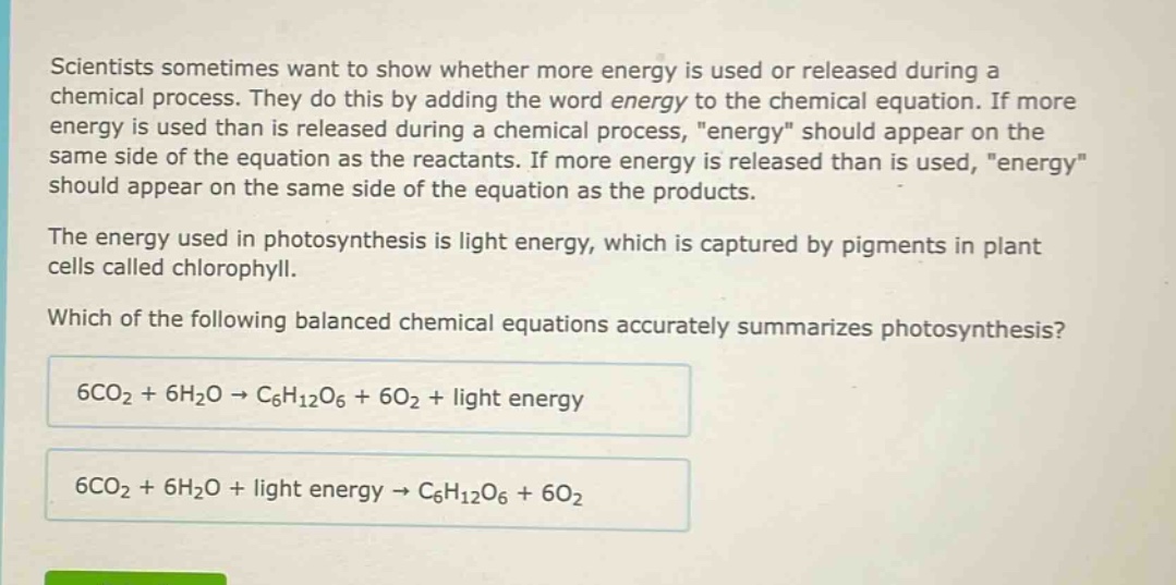 scientists sometimes want to show whether more energy is used or released during a chemical process. they do this by adding the word energy to the chemical equation. if more energy is used than is released during a chemical process, \energy\ should appear on the same side of the equation as the reactants. if more energy is released than is used, \energy\ should appear on the same side of the equation as the products. the energy used in photosynthesis is light energy, which is captured by pigments in plant cells called chlorophyll. which of the following balanced chemical equations accurately summarizes photosynthesis? 6co₂ + 6h₂o → c₆h₁₂o₆ + 6o₂ + light energy 6co₂ + 6h₂o + light energy → c₆h₁₂o₆ + 6o₂