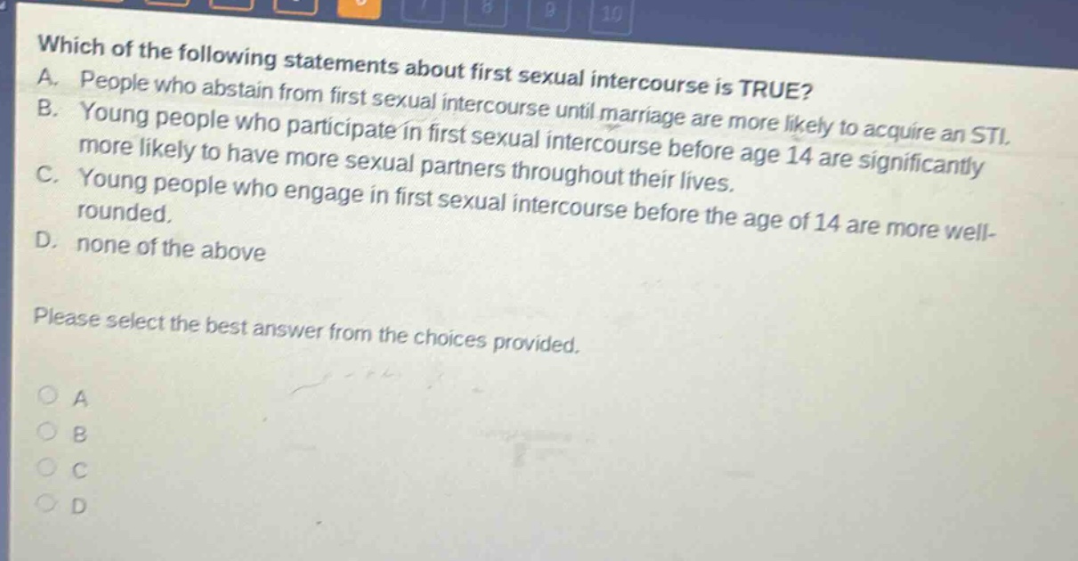 which of the following statements about first sexual intercourse is true? a. people who abstain from first sexual intercourse until marriage are more likely to acquire an sti. b. young people who participate in first sexual intercourse before age 14 are significantly more likely to have more sexual partners throughout their lives. c. young people who engage in first sexual intercourse before the age of 14 are more well - rounded. d. none of the above please select the best answer from the choices provided.