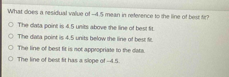 what does a residual value of -4.5 mean in reference to the line of best fit?\no the data point is 4.5 units above the line of best fit.\no the data point is 4.5 units below the line of best fit.\no the line of best fit is not appropriate to the data.\no the line of best fit has a slope of -4.5.