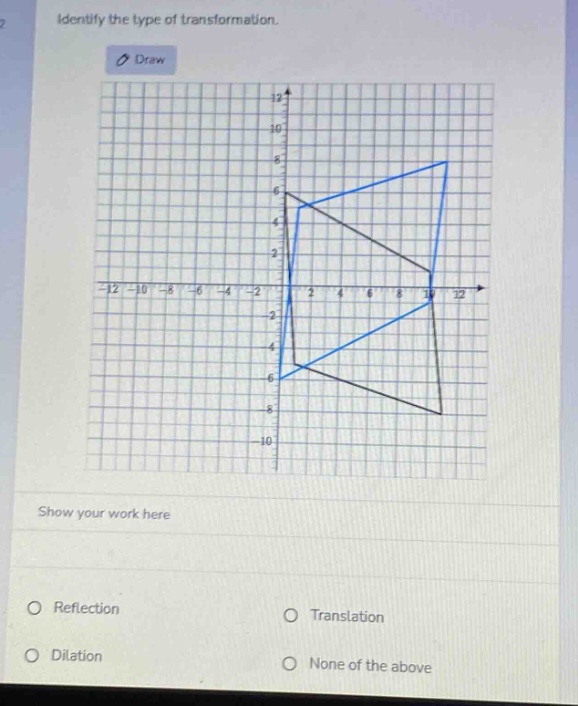 identify the type of transformation.\ndraw\nshow your work here\nreflection\ntranslation\ndilation\nnone of the above