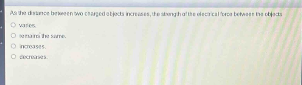as the distance between two charged objects increases, the strength of the electrical force between the objects\nvaries.\nremains the same.\nincreases.\ndecreases.