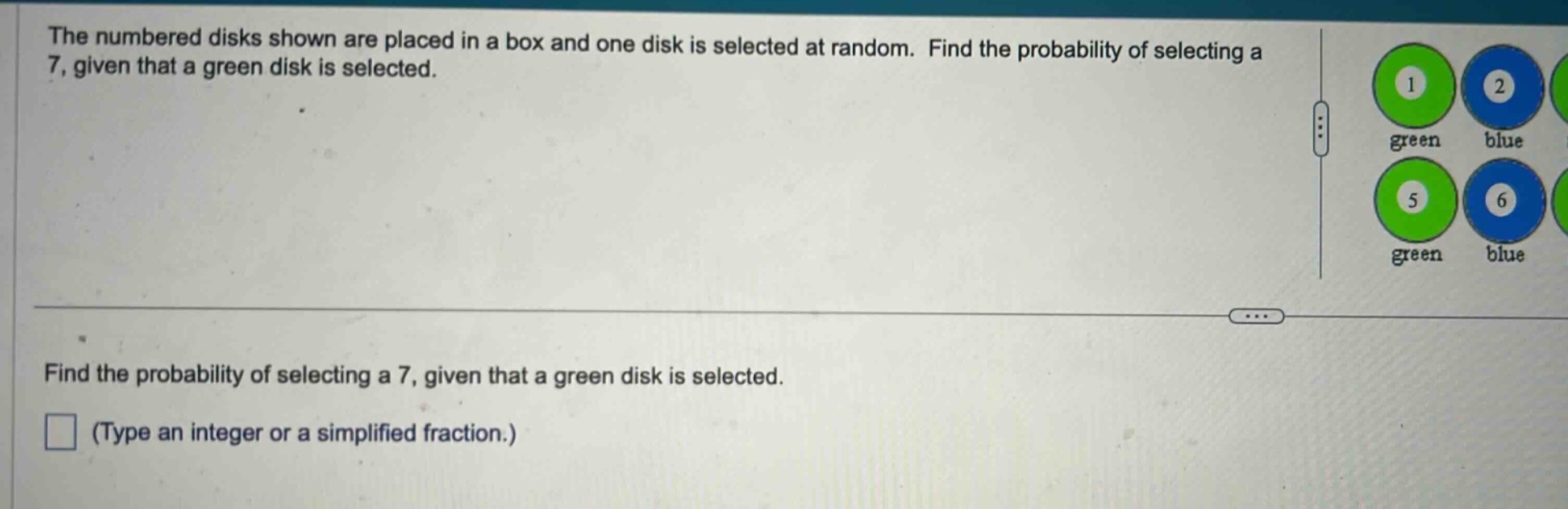 the numbered disks shown are placed in a box and one disk is selected at random. find the probability of selecting a 7, given that a green disk is selected.\nfind the probability of selecting a 7, given that a green disk is selected.\n(type an integer or a simplified fraction.)