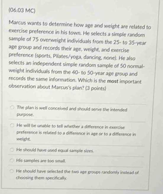 (06.03 mc) marcus wants to determine how age and weight are related to exercise preference in his town. he selects a simple random sample of 75 overweight individuals from the 25 - to 35 - year age group and records their age, weight, and exercise preference (sports, pilates/yoga, dancing, none). he also selects an independent simple random sample of 50 normal - weight individuals from the 40 - to 50 - year age group and records the same information. which is the most important observation about marcuss plan? (3 points) the plan is well conceived and should serve the intended purpose. he will be unable to tell whether a difference in exercise preference is related to a difference in age or to a difference in weight. he should have used equal sample sizes. his samples are too small. he should have selected the two age groups randomly instead of choosing them specifically.