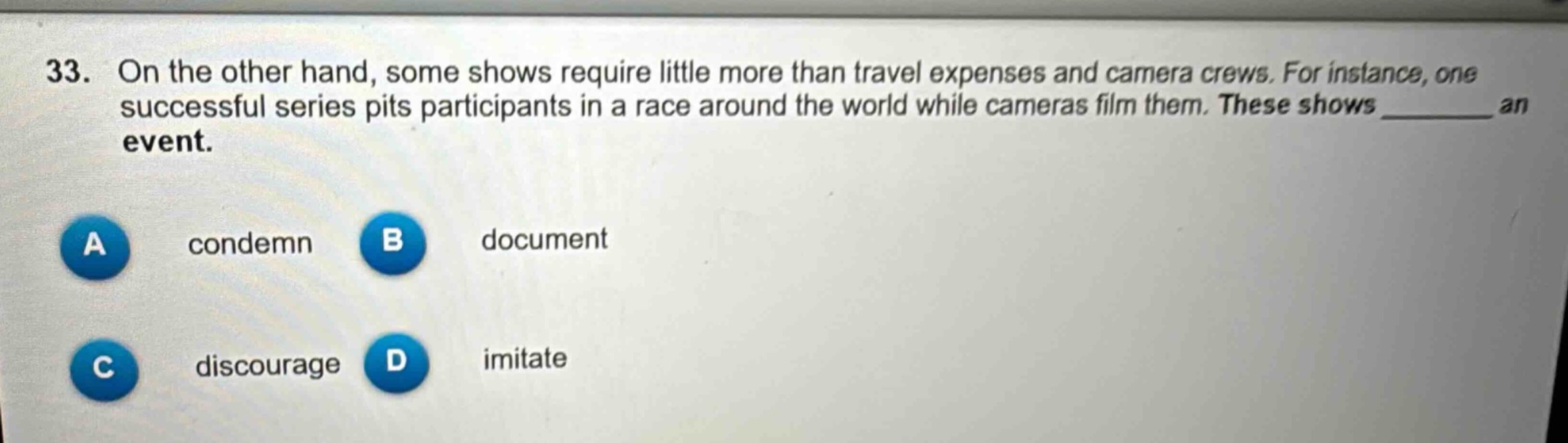 33. on the other hand, some shows require little more than travel expenses and camera crews. for instance, one successful series pits participants in a race around the world while cameras film them. these shows ______ an event.\na condemn\nb document\nc discourage\nd imitate