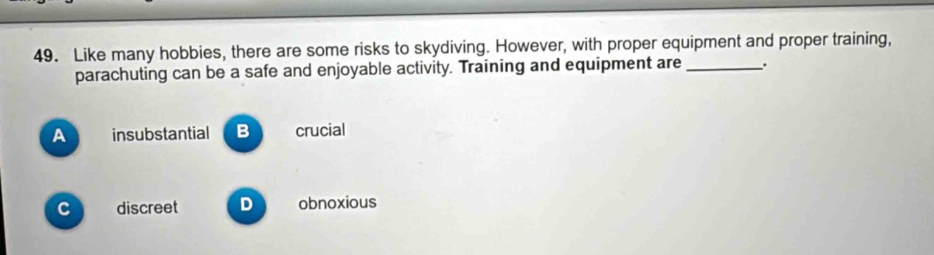 49. like many hobbies, there are some risks to skydiving. however, with proper equipment and proper training, parachuting can be a safe and enjoyable activity. training and equipment are ________. a insubstantial b crucial c discreet d obnoxious