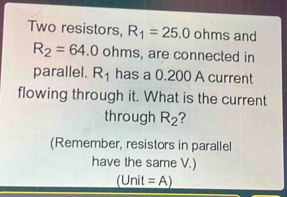 two resistors, r1 = 25.0 ohms and r2 = 64.0 ohms, are connected in parallel. r1 has a 0.200 a current flowing through it. what is the current through r2? (remember, resistors in parallel have the same v.) (unit = a)