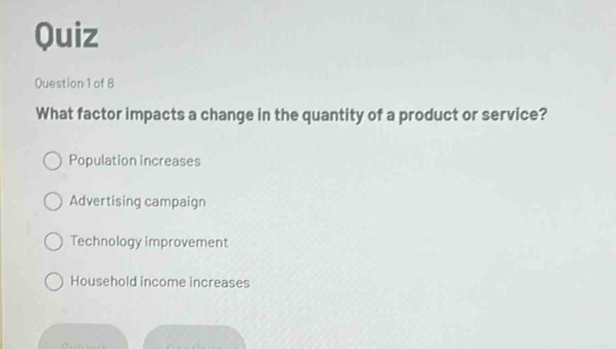 quiz\nquestion 1 of 8\nwhat factor impacts a change in the quantity of a product or service?\npopulation increases\nadvertising campaign\ntechnology improvement\nhousehold income increases