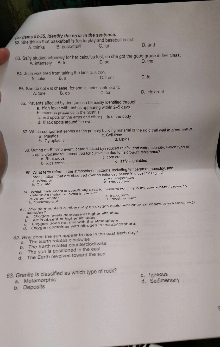 for items 52 - 55, identify the error in the sentence.\n52. she thinks that basketball is fun to play and baseball is not.\na. thinks b. basketball c. fun d. and\n53. sally studied intensely for her calculus test, so she got the good grade in her class.\na. intensely b. for c. so d. the\n54. julie was tired from taking the kids to a zoo.\na. julie b. a c. from d. to\n55. she do not eat cheese, for she is lactose intolerant.\na. she b. do c. for d. intolerant\n56. patients affected by dengue can be easily identified through __________.\na. high fever with rashes appearing within 2 - 5 days\nb. mucous presence in the nostrils\nc. red spots on the arms and other parts of the body\nd. black spots around the eyes\n57. which component serves as the primary building material of the rigid cell wall in plant cells?\na. plastids b. cytoplasm c. cellulose d. lipids\n58. during an el niño event, characterized by reduced rainfall and water scarcity, which type of crop is typically recommended for cultivation due to its drought resistance?\na. root crops b. rice crops c. corn crops d. leafy vegetables\n59. what term refers to the atmospheric patterns, including temperature, humidity, and precipitation, that are observed over an extended period in a specific region?\na. weather b. climate c. air temperature d. troposphere\n60. which instrument is specifically used to measure humidity in the atmosphere, helping to determine moisture levels in the air?\na. anemometer b. seismograph c. barograph d. psychrometer\n61. why do mountain climbers rely on oxygen equipment when ascending to extremely high altitudes?\na. oxygen levels decrease at higher altitudes.\nb. air is absent at higher altitudes.\nc. oxygen does not mix with the atmosphere.\nd. oxygen combines with nitrogen in the atmosphere.\n62. why does the sun appear to rise in the east each day?\na. the earth rotates clockwise\nb. the earth rotates counterclockwise\nc. the sun is positioned in the east\nd. the earth revolves toward the sun\n63. granite is classified as which type of rock?\na. metamorphic b. deposits c. igneous d. sedimentary