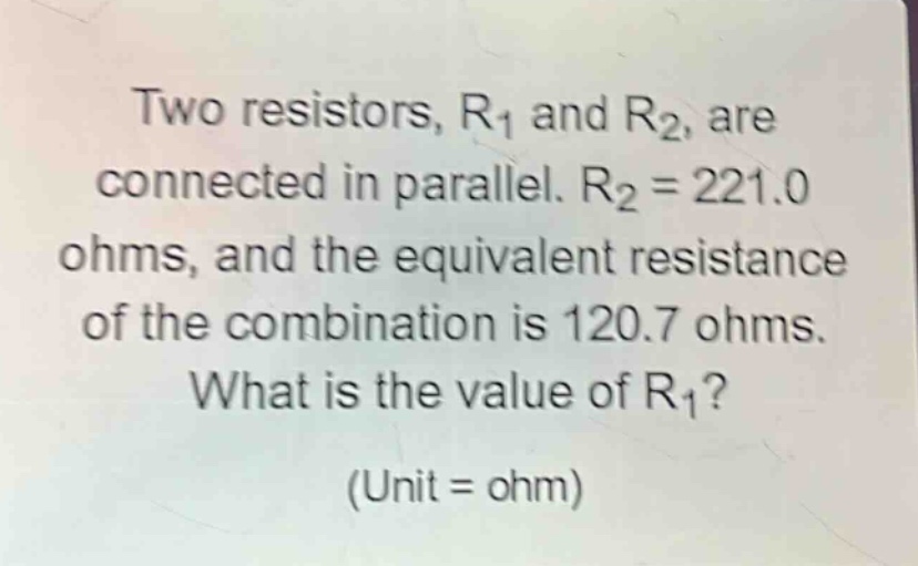 two resistors, r1 and r2, are connected in parallel. r2 = 221.0 ohms, and the equivalent resistance of the combination is 120.7 ohms. what is the value of r1? (unit = ohm)