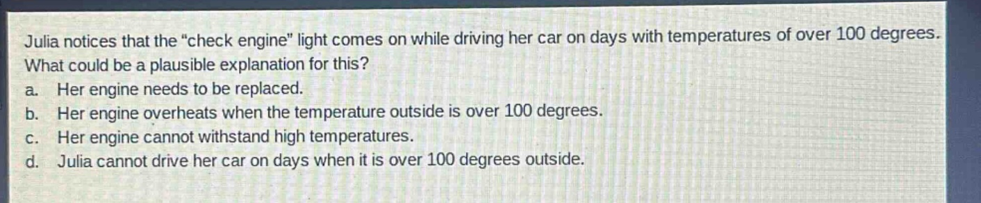 julia notices that the “check engine” light comes on while driving her car on days with temperatures of over 100 degrees. what could be a plausible explanation for this? a. her engine needs to be replaced. b. her engine overheats when the temperature outside is over 100 degrees. c. her engine cannot withstand high temperatures. d. julia cannot drive her car on days when it is over 100 degrees outside.
