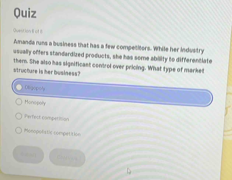 quiz\nquestion 6 of 8\namanda runs a business that has a few competitors. while her industry usually offers standardized products, she has some ability to differentiate them. she also has significant control over pricing. what type of market structure is her business?\noligopoly\nmonopoly\nperfect competition\nmonopolistic competition