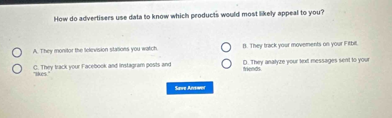 how do advertisers use data to know which products would most likely appeal to you?\na. they monitor the television stations you watch.\nb. they track your movements on your fitbit.\nc. they track your facebook and instagram posts and \likes\.\nd. they analyze your text messages sent to your friends.