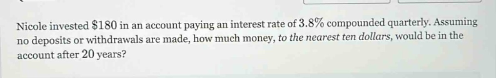 nicole invested $180 in an account paying an interest rate of 3.8% compounded quarterly. assuming no deposits or withdrawals are made, how much money, to the nearest ten dollars, would be in the account after 20 years?